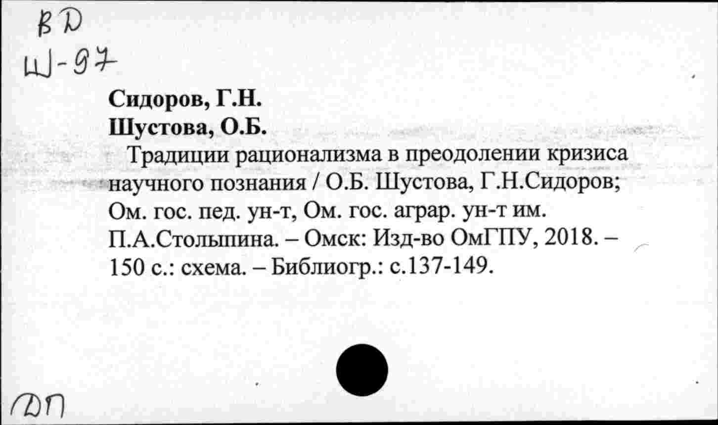 ﻿1Ц-53-
Сидоров, Г.Н.
Шустова, О.Б.
Традиции рационализма в преодолении кризиса научного познания / О.Б. Шустова, Г.Н.Сидоров; Ом. гос. пед. ун-т, Ом. гос. аграр. ун-т им. П.А.Столыпина. - Омск: Изд-во ОмГПУ, 2018. -150 с.: схема. - Библиогр.: с.137-149.
